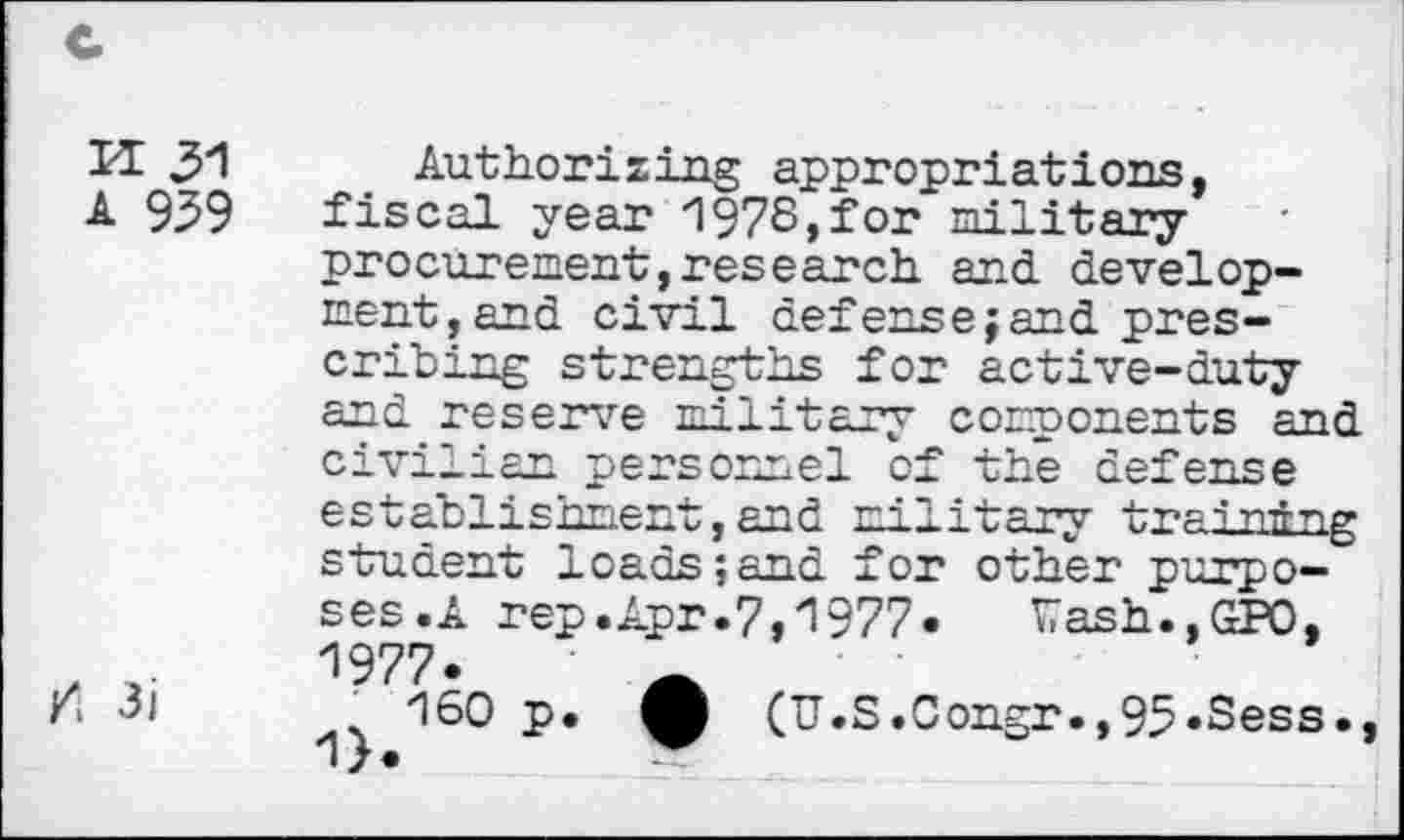 ﻿K 31
A 939
3i
Authorizing appropriations, fiscal year 1978,for military procurement,research and development,and civil defense;and prescribing strengths for active-duty and reserve military components p-nd civilian personnel of the defense establishment,and military training student loads;and for other purposes.A rep.Apr.7,1977«	Wash.,GPO,
1977.	_
160 p. (U.S.0ongr.,95.Sess.,